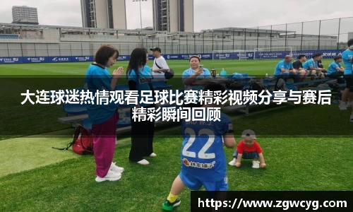 大连球迷热情观看足球比赛精彩视频分享与赛后精彩瞬间回顾