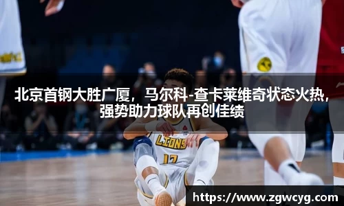 北京首钢大胜广厦，马尔科-查卡莱维奇状态火热，强势助力球队再创佳绩